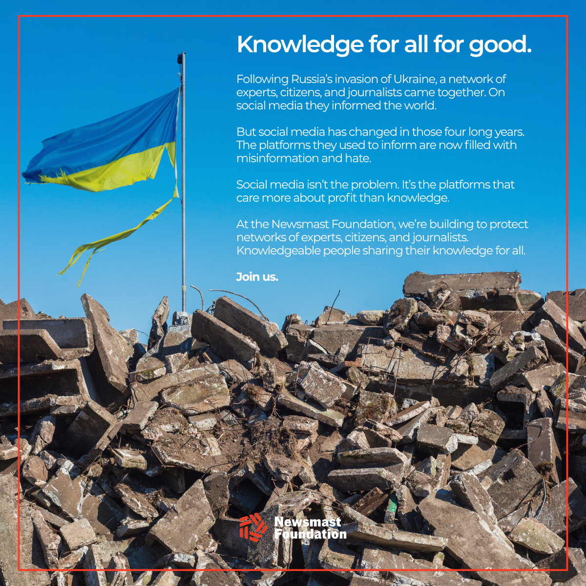 A colour image of a ripped Ukraine flag flying against a blue sky over a pile of rubble. Over the image, text reads:

Knowledge for all for good.

Following Russia’s invasion of Ukraine, a network of experts, citizens, and journalists came together. On social media they informed the world.

But social media has changed in those four long years. The platforms they used to inform are now filled with misinformation and hate. 

Social media isn’t the problem. It’s the platforms that care more about profit than knowledge. 

At the Newsmast Foundation, we’re building to protect  networks of experts, citizens, and journalists. Knowledgeable people sharing their knowledge for all. 

Join us.

Newsmast Foundation.