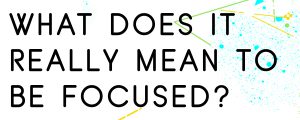 WHAT DOES IT REALLY MEAN TO BE FOCUSED